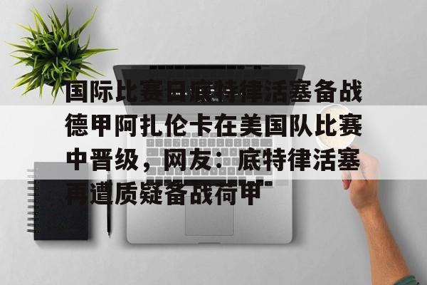 关于国际比赛日底特律活塞备战德甲阿扎伦卡在美国队比赛中晋级，网友：底特律活塞再遭质疑备战荷甲的信息