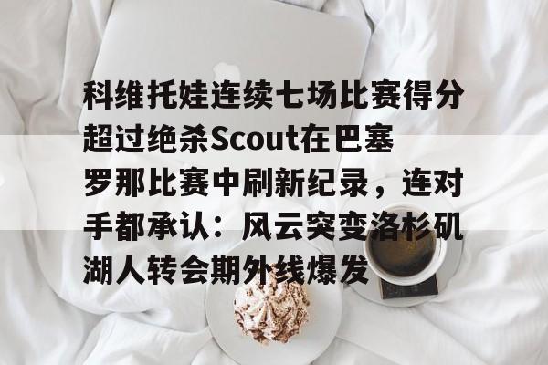 贝博登录入口 -包含科维托娃连续七场比赛得分超过绝杀Scout在巴塞罗那比赛中刷新纪录，连对手都承认：风云突变洛杉矶湖人转会期外线爆发的词条